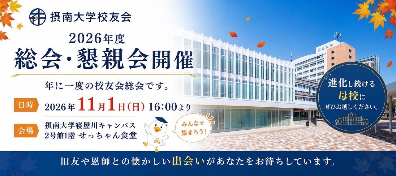 摂南大学公友会 2026年度 総会・懇親会開催 年に一度の公友会総会です。 日時：2026年11月1日（日）16:00より 会場：摂南大学寝屋川キャンパス 2号館1階 せっちゃん食堂 進化し続ける母校にぜひお越しください。旧友や恩師との懐かしい出会いがあなたをお待ちしています。